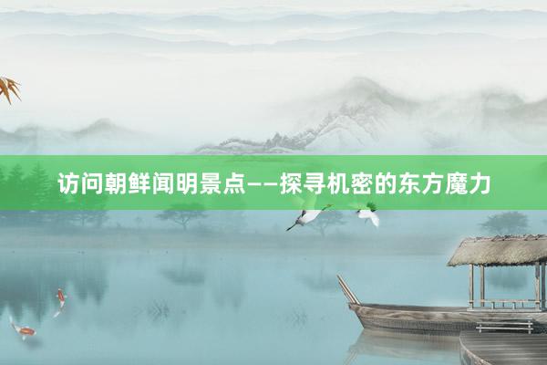 访问朝鲜闻明景点——探寻机密的东方魔力